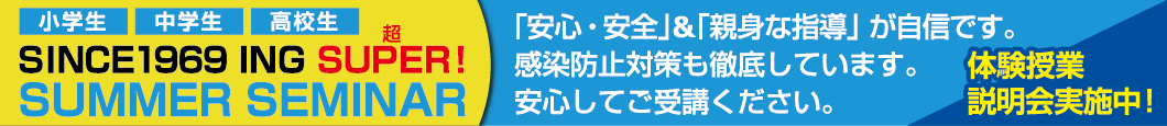 小学生 中学生 高校生 SINCE1969 ING SUPER!超 SUMMER SEMINAR 「安心・安全」&「親身な指導」が自信です。感染防止対策も徹底しています。安心してご受講ください。 体験授業 説明会実施中!